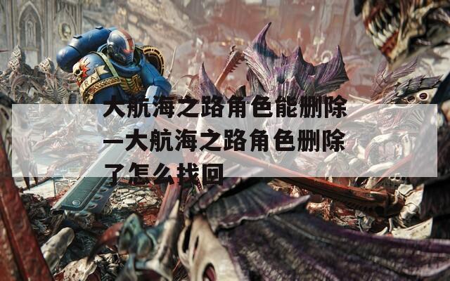 大航海之路角色能删除—大航海之路角色删除了怎么找回