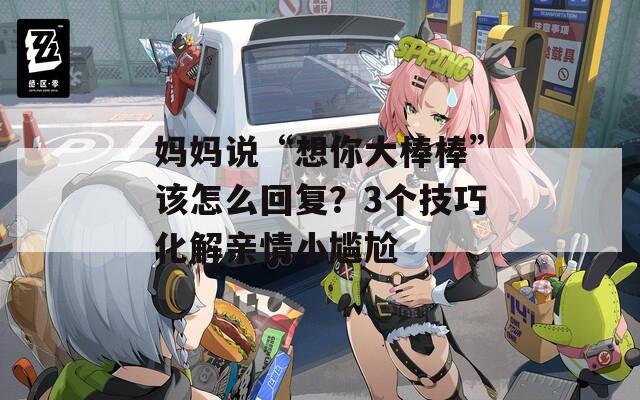 妈妈说“想你大棒棒”该怎么回复？3个技巧化解亲情小尴尬