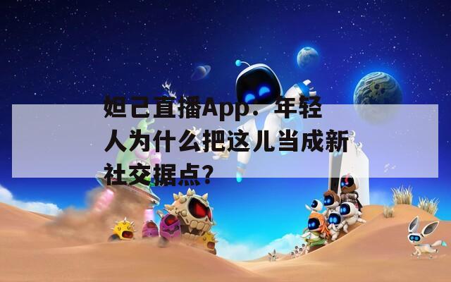 妲己直播App：年轻人为什么把这儿当成新社交据点？