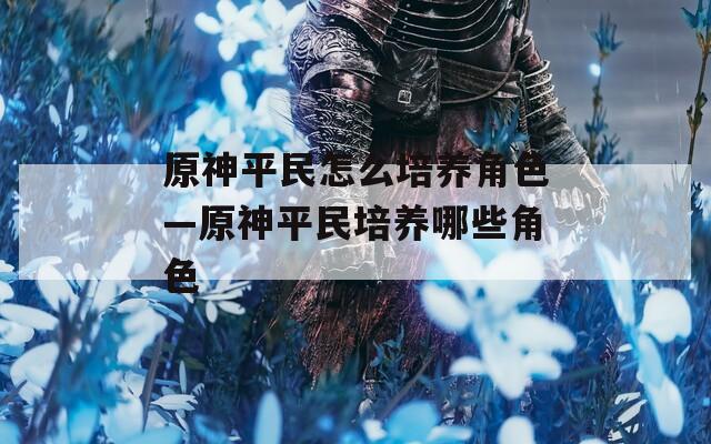 原神平民怎么培养角色—原神平民培养哪些角色