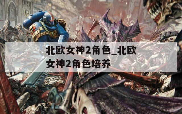 北欧女神2角色_北欧女神2角色培养