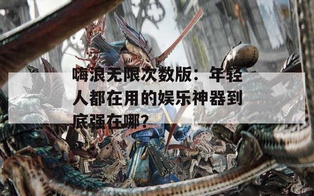 嗨浪无限次数版：年轻人都在用的娱乐神器到底强在哪？