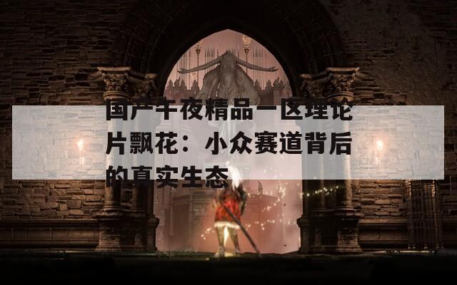 国产午夜精品一区理论片飘花：小众赛道背后的真实生态