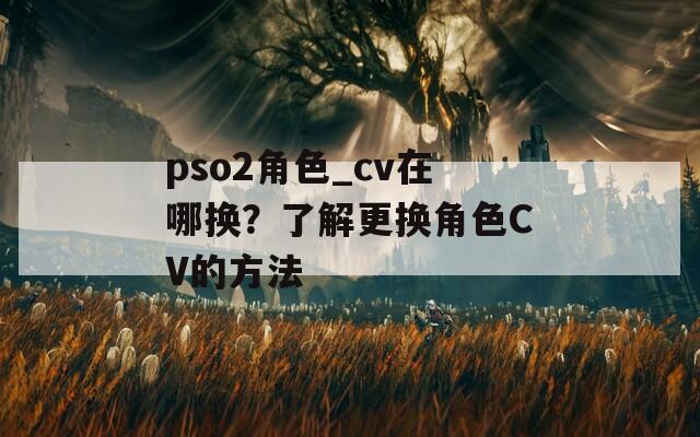 pso2角色_cv在哪换？了解更换角色CV的方法