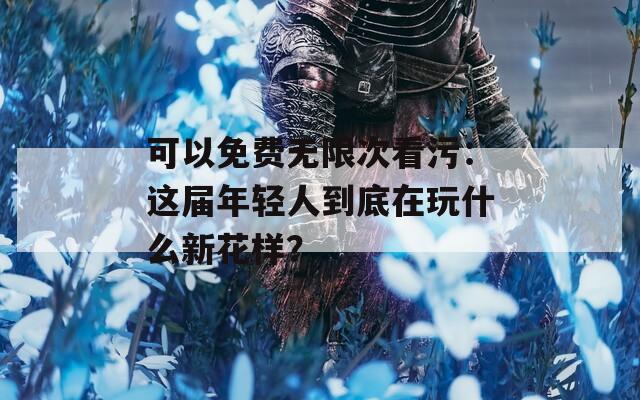 可以免费无限次看污：这届年轻人到底在玩什么新花样？