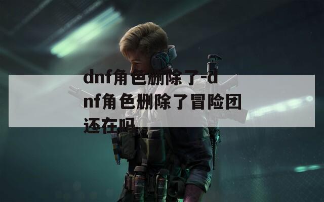 dnf角色删除了-dnf角色删除了冒险团还在吗
