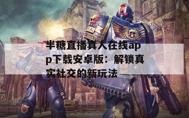 半糖直播真人在线app下载安卓版：解锁真实社交的新玩法