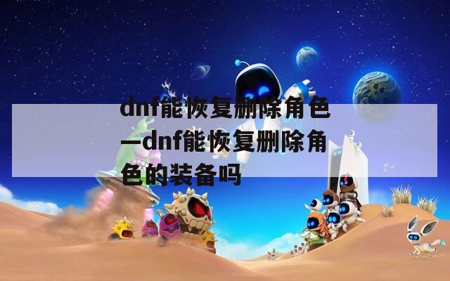 dnf能恢复删除角色—dnf能恢复删除角色的装备吗