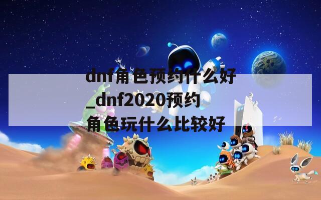 dnf角色预约什么好_dnf2020预约角色玩什么比较好