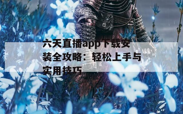 六天直播app下载安装全攻略：轻松上手与实用技巧