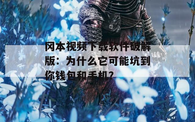 冈本视频下载软件破解版：为什么它可能坑到你钱包和手机？