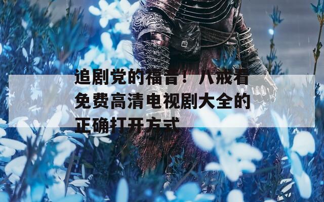 追剧党的福音！八戒看免费高清电视剧大全的正确打开方式