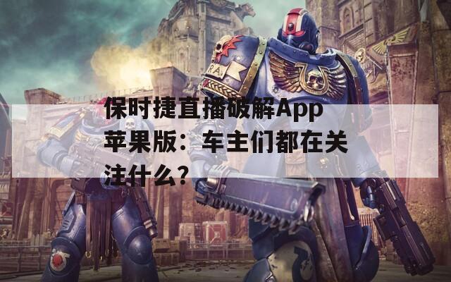 保时捷直播破解App苹果版：车主们都在关注什么？
