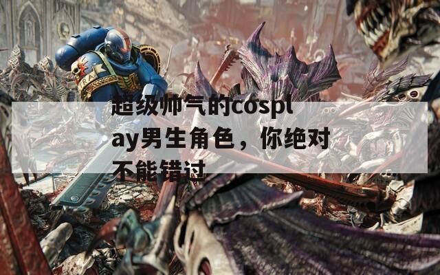 超级帅气的cosplay男生角色，你绝对不能错过