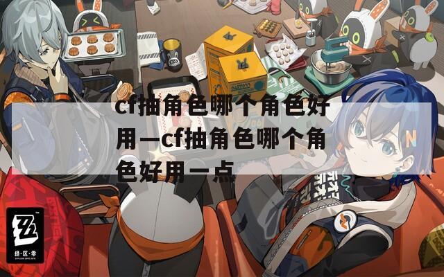 cf抽角色哪个角色好用—cf抽角色哪个角色好用一点