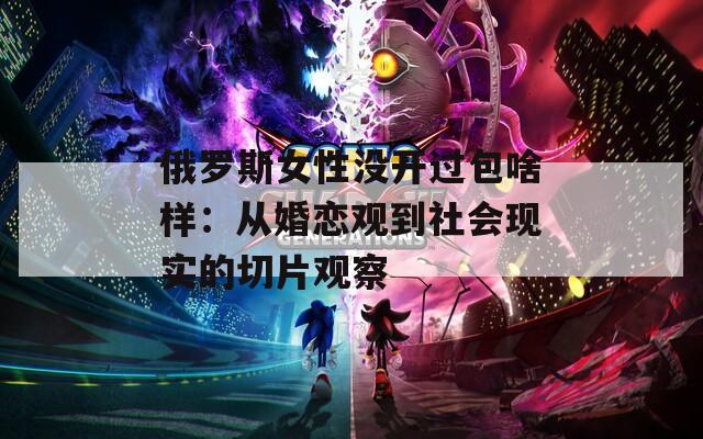 俄罗斯女性没开过包啥样：从婚恋观到社会现实的切片观察
