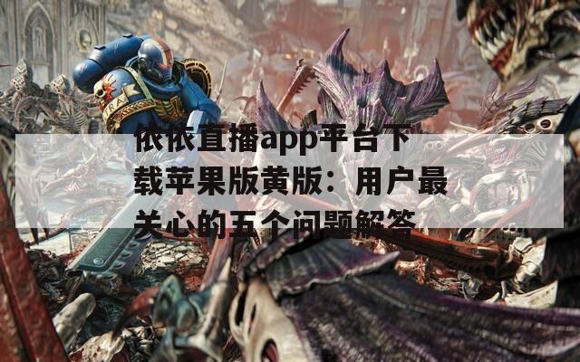 依依直播app平台下载苹果版黄版：用户最关心的五个问题解答