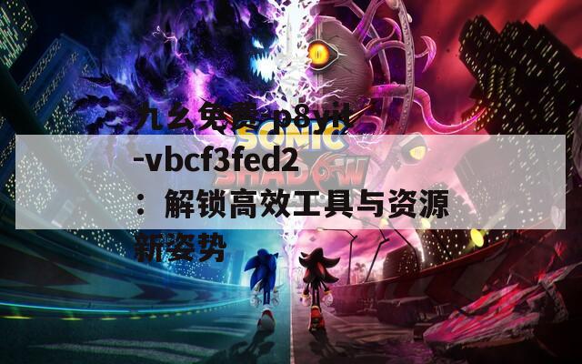 九幺免费-p8yit-vbcf3fed2：解锁高效工具与资源新姿势