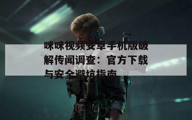 咪咪视频安卓手机版破解传闻调查：官方下载与安全避坑指南