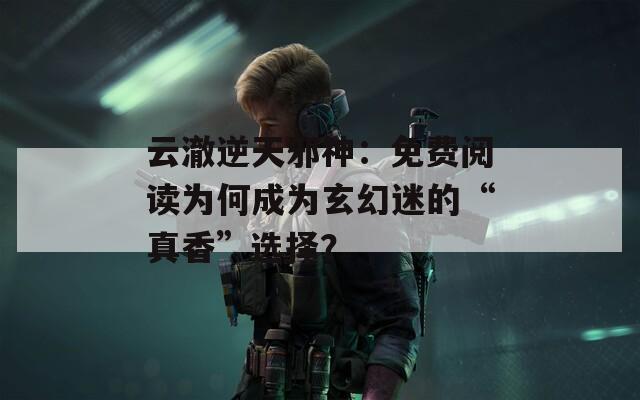 云澈逆天邪神：免费阅读为何成为玄幻迷的“真香”选择？