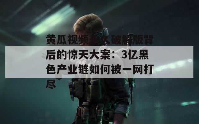黄瓜视频永久破解版背后的惊天大案：3亿黑色产业链如何被一网打尽