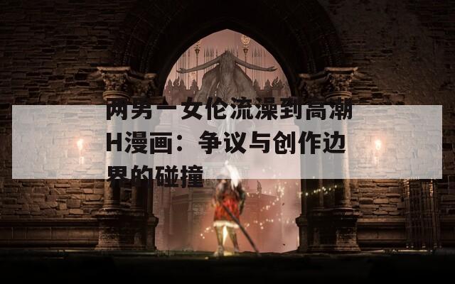两男一女伦流澡到高潮H漫画：争议与创作边界的碰撞