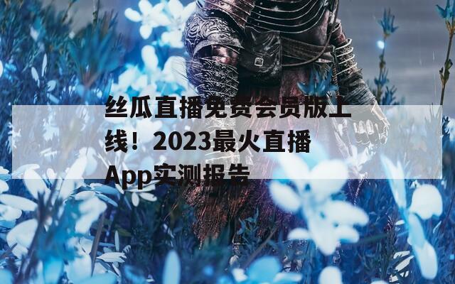 丝瓜直播免费会员版上线！2023最火直播App实测报告
