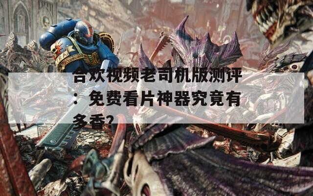 合欢视频老司机版测评：免费看片神器究竟有多香？