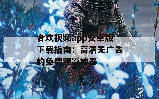 合欢视频app安卓版下载指南：高清无广告的免费观影神器