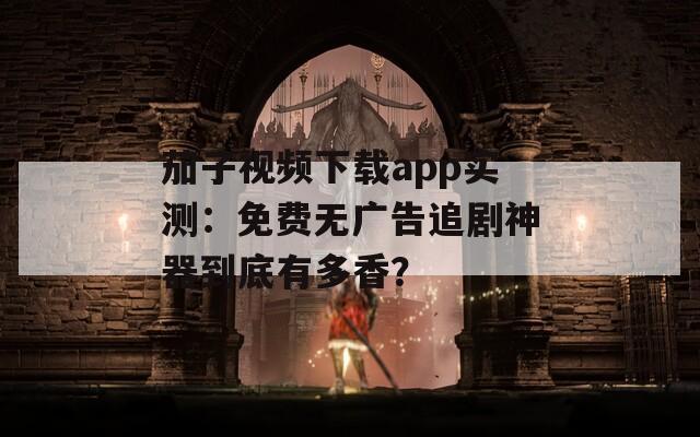 茄子视频下载app实测：免费无广告追剧神器到底有多香？