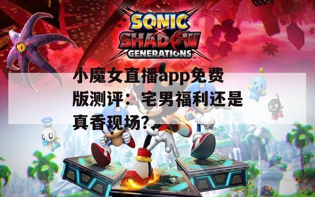 小魔女直播app免费版测评：宅男福利还是真香现场？