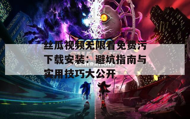 丝瓜视频无限看免费污下载安装：避坑指南与实用技巧大公开